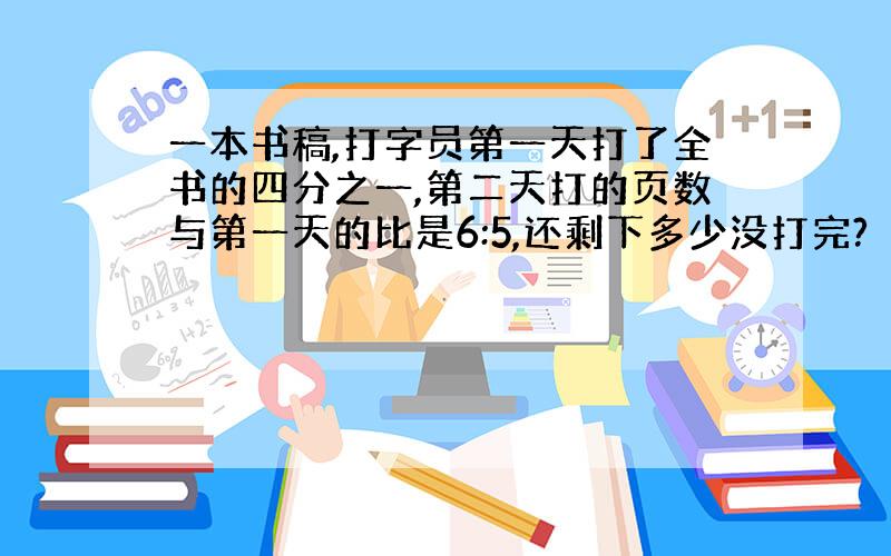 一本书稿,打字员第一天打了全书的四分之一,第二天打的页数与第一天的比是6:5,还剩下多少没打完?