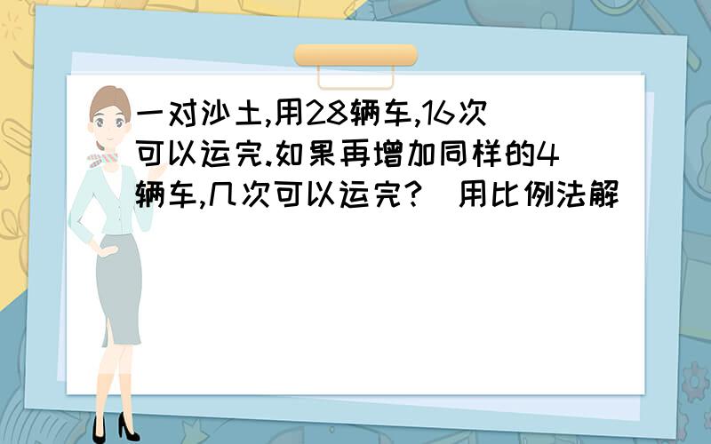 一对沙土,用28辆车,16次可以运完.如果再增加同样的4辆车,几次可以运完?（用比例法解）