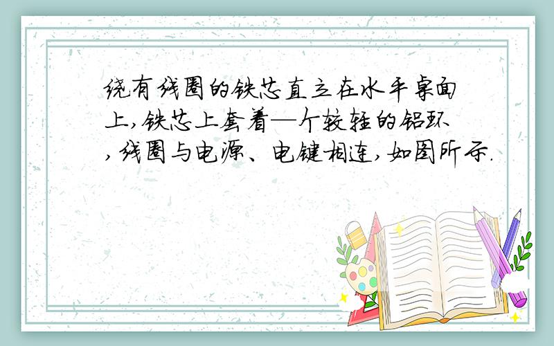 绕有线圈的铁芯直立在水平桌面上,铁芯上套着—个较轻的铝环,线圈与电源、电键相连,如图所示.