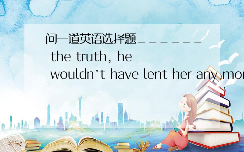 问一道英语选择题______ the truth, he wouldn't have lent her any mone