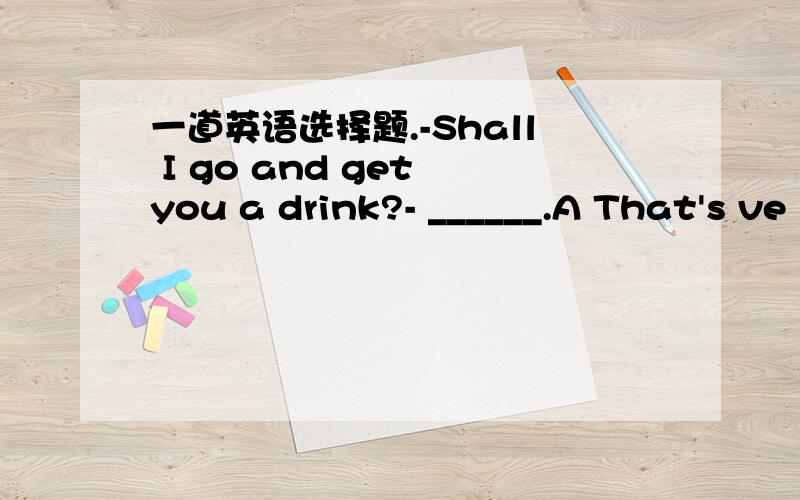 一道英语选择题.-Shall I go and get you a drink?- ______.A That's ve