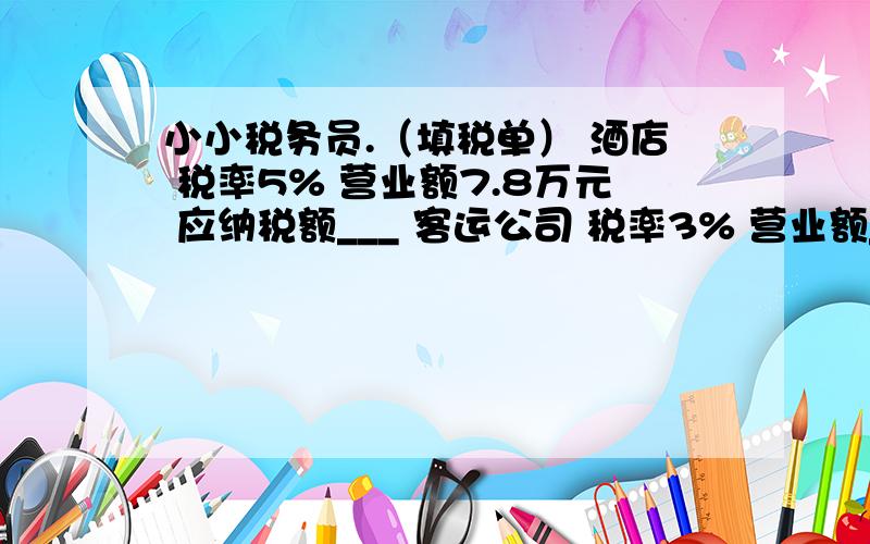 小小税务员.（填税单） 酒店 税率5% 营业额7.8万元 应纳税额___ 客运公司 税率3% 营业额___应纳税额4.2