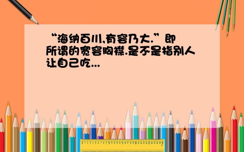 “海纳百川,有容乃大.”即 所谓的宽容胸襟.是不是指别人让自己吃...