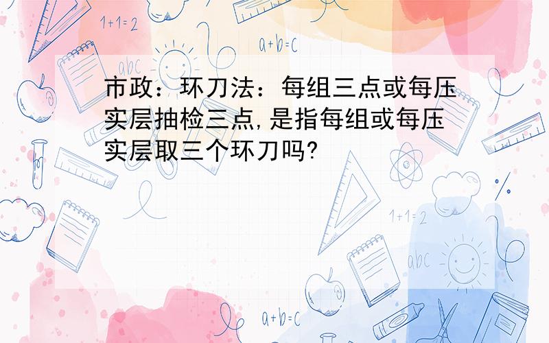 市政：环刀法：每组三点或每压实层抽检三点,是指每组或每压实层取三个环刀吗?