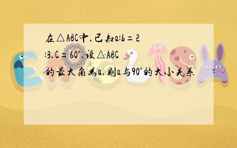 在△ABC中,已知a:b=2:3,C=60°,设△ABC的最大角为a,则a与90°的大小关系