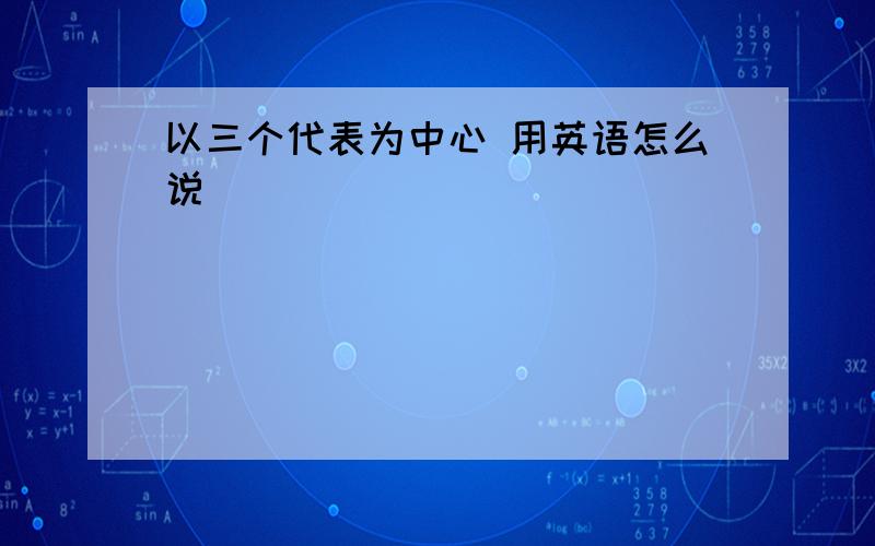 以三个代表为中心 用英语怎么说