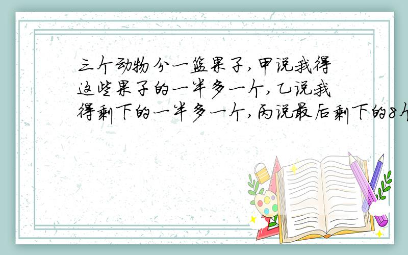 三个动物分一篮果子,甲说我得这些果子的一半多一个,乙说我得剩下的一半多一个,丙说最后剩下的8个分给我.这一篮果子原来有多