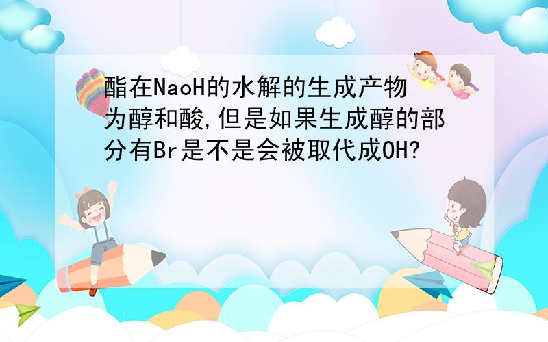 酯在NaoH的水解的生成产物为醇和酸,但是如果生成醇的部分有Br是不是会被取代成OH?