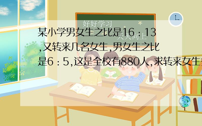 某小学男女生之比是16：13,又转来几名女生,男女生之比是6：5,这是全校有880人,求转来女生多少人?（ ）