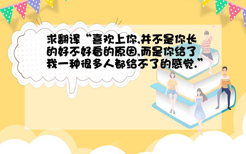 求翻译“喜欢上你,并不是你长的好不好看的原因,而是你给了我一种很多人都给不了的感觉.”