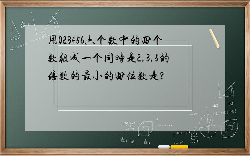 用023456六个数中的四个数组成一个同时是2,3,5的倍数的最小的四位数是?