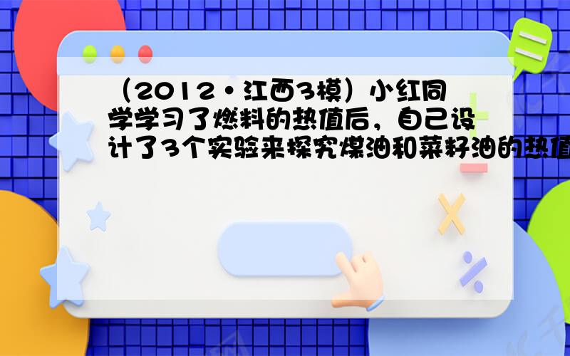 （2012•江西3模）小红同学学习了燃料的热值后，自己设计了3个实验来探究煤油和菜籽油的热值大小关系．他实验时组装了如图