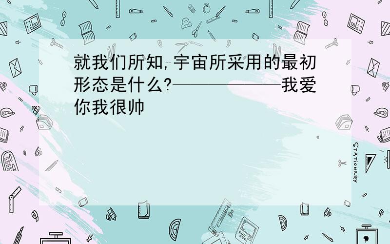 就我们所知,宇宙所采用的最初形态是什么?——————我爱你我很帅