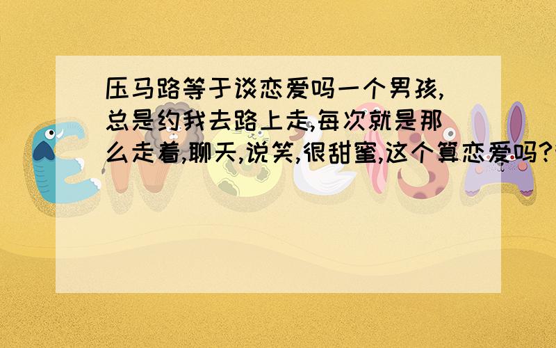 压马路等于谈恋爱吗一个男孩,总是约我去路上走,每次就是那么走着,聊天,说笑,很甜蜜,这个算恋爱吗?我们谁也没有说破什么,