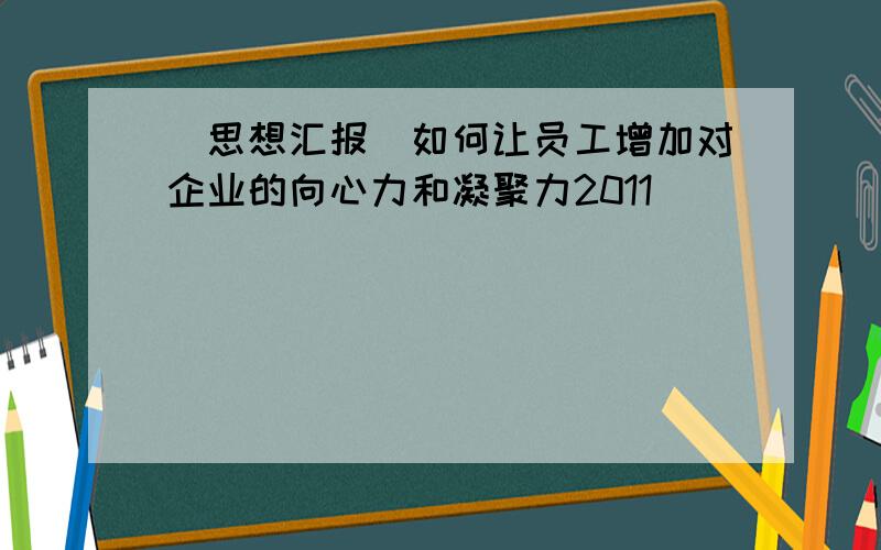 [思想汇报]如何让员工增加对企业的向心力和凝聚力2011