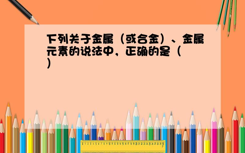 下列关于金属（或合金）、金属元素的说法中，正确的是（　　）