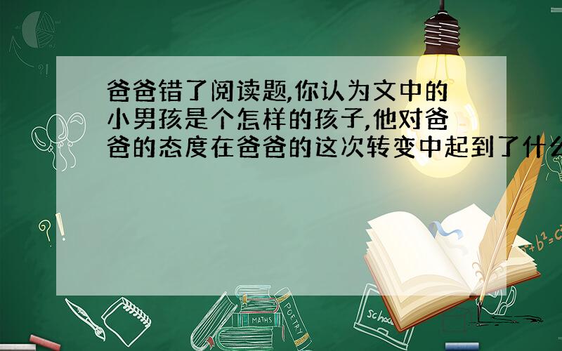 爸爸错了阅读题,你认为文中的小男孩是个怎样的孩子,他对爸爸的态度在爸爸的这次转变中起到了什么作用