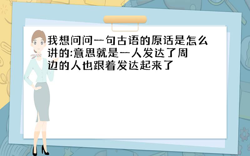 我想问问一句古语的原话是怎么讲的:意思就是一人发达了周 边的人也跟着发达起来了