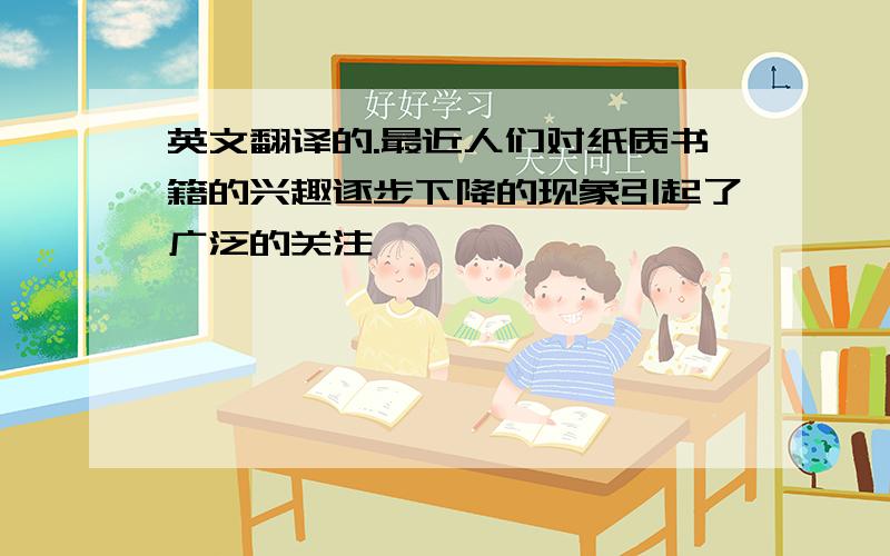 英文翻译的.最近人们对纸质书籍的兴趣逐步下降的现象引起了广泛的关注