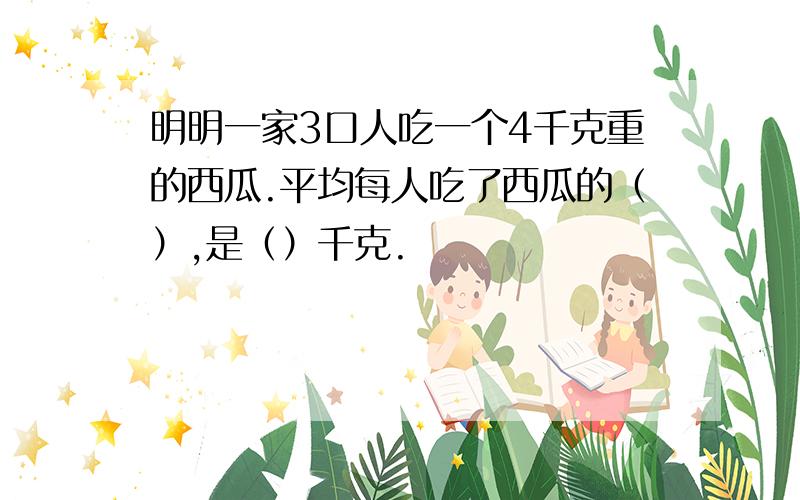 明明一家3口人吃一个4千克重的西瓜.平均每人吃了西瓜的（）,是（）千克.