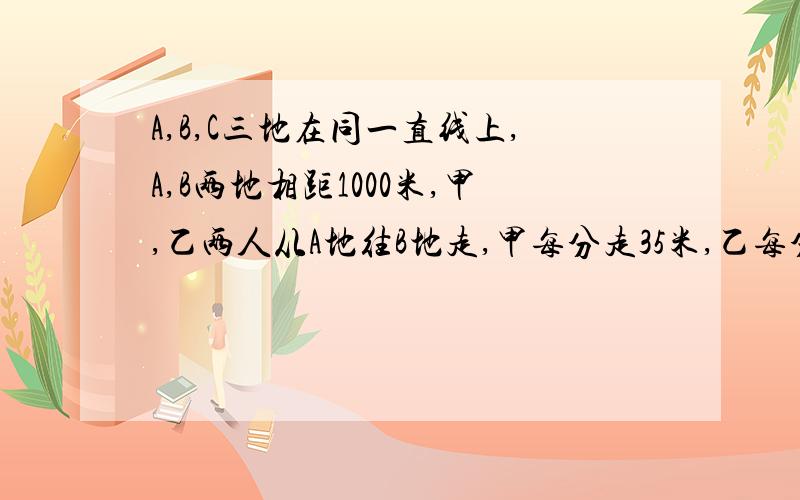 A,B,C三地在同一直线上,A,B两地相距1000米,甲,乙两人从A地往B地走,甲每分走35米,乙每分走45米.