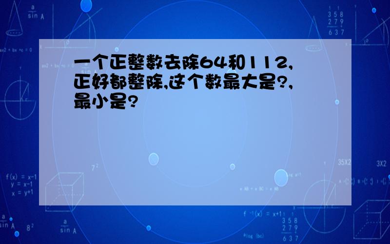 一个正整数去除64和112,正好都整除,这个数最大是?,最小是?