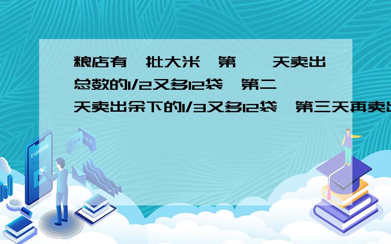 粮店有一批大米,第一一天卖出总数的1/2又多12袋,第二天卖出余下的1/3又多12袋,第三天再卖出第二天余下的1分之4又