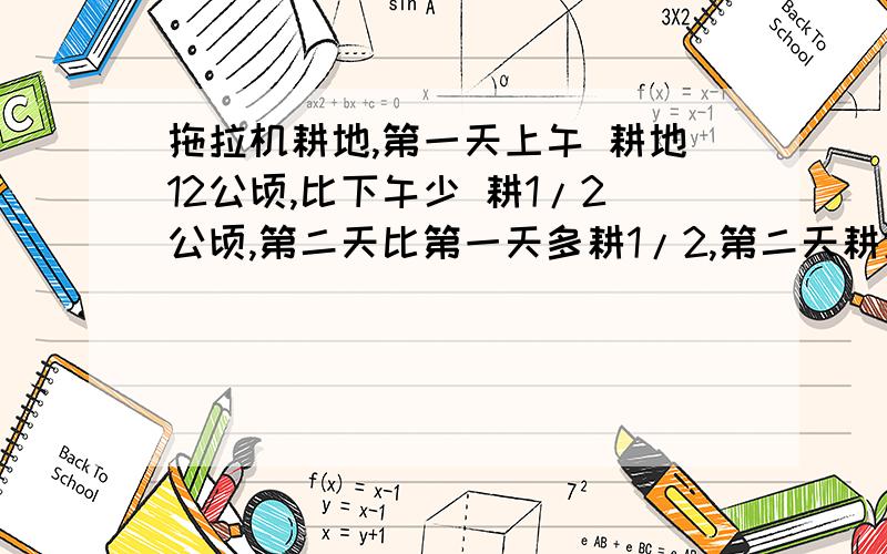 拖拉机耕地,第一天上午 耕地12公顷,比下午少 耕1/2公顷,第二天比第一天多耕1/2,第二天耕地多少公顷