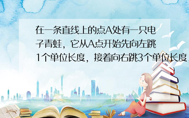 在一条直线上的点A处有一只电子青蛙，它从A点开始先向左跳1个单位长度，接着向右跳3个单位长度，然后向左跳5个单位长度，接