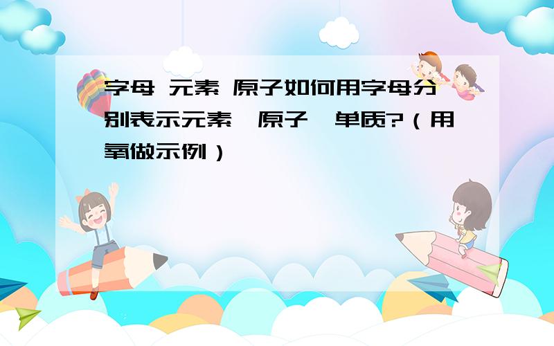 字母 元素 原子如何用字母分别表示元素、原子、单质?（用氧做示例）