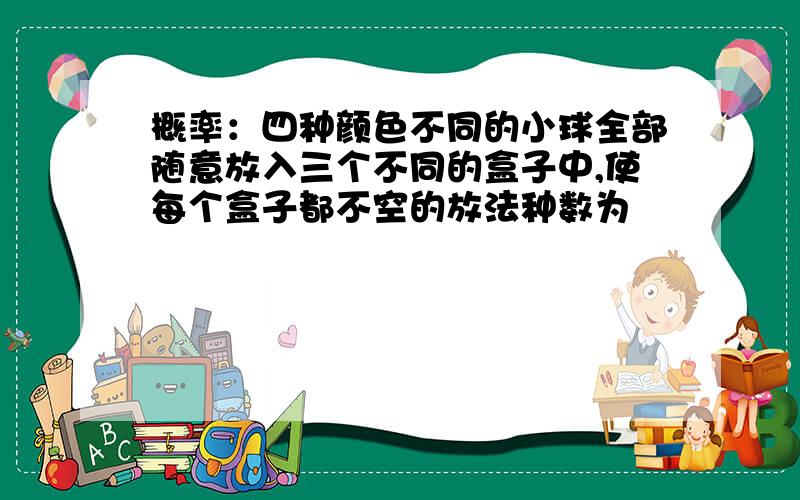 概率：四种颜色不同的小球全部随意放入三个不同的盒子中,使每个盒子都不空的放法种数为