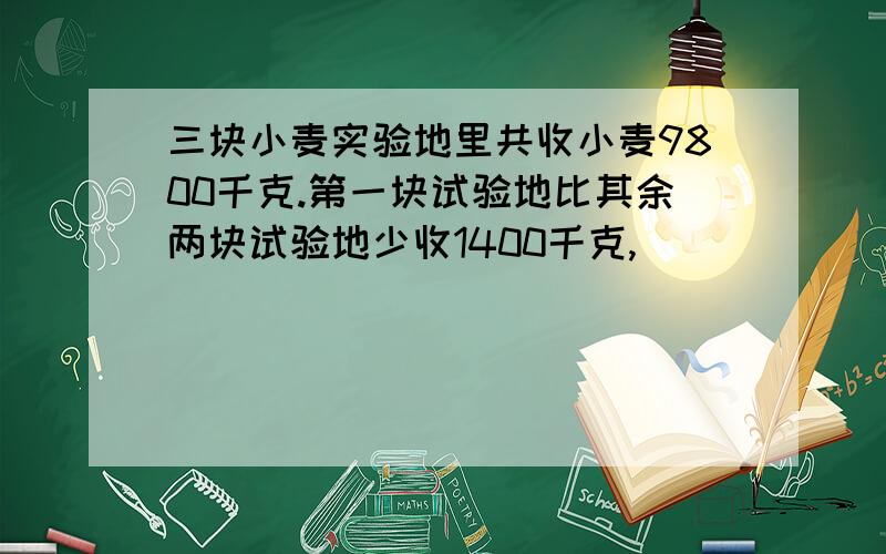 三块小麦实验地里共收小麦9800千克.第一块试验地比其余两块试验地少收1400千克,