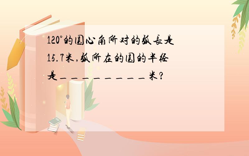 120°的圆心角所对的弧长是15.7米,弧所在的圆的半径是________米?