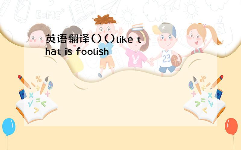 英语翻译()()like that is foolish