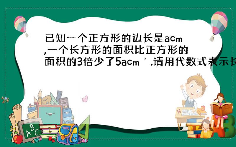 已知一个正方形的边长是acm,一个长方形的面积比正方形的面积的3倍少了5acm².请用代数式表示长方形的面积,