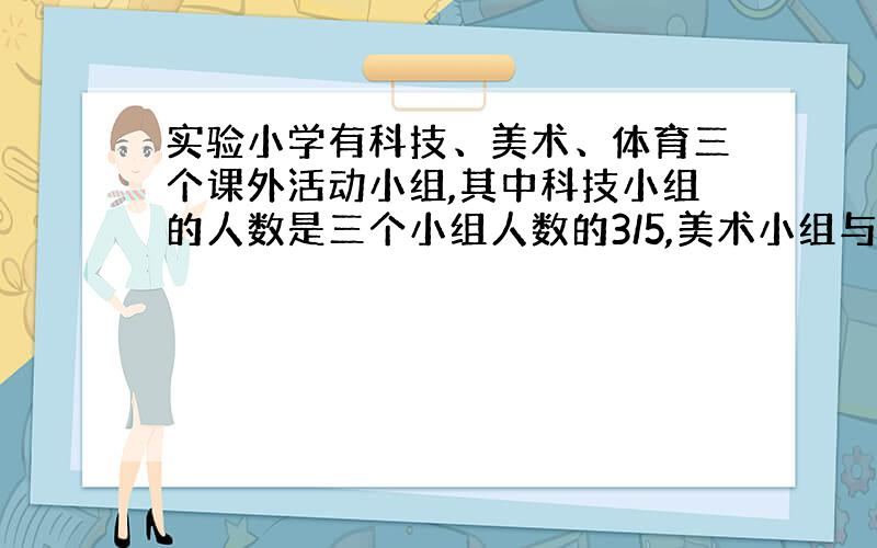 实验小学有科技、美术、体育三个课外活动小组,其中科技小组的人数是三个小组人数的3/5,美术小组与体育小