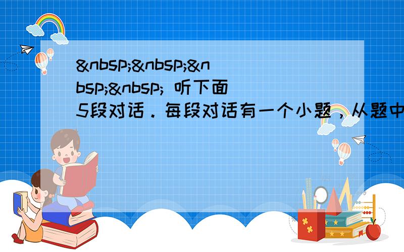      听下面5段对话。每段对话有一个小题，从题中所给的A、B、C三个选项中选