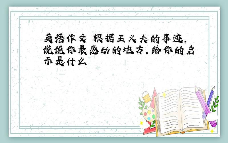 英语作文 根据王义夫的事迹,说说你最感动的地方,给你的启示是什么