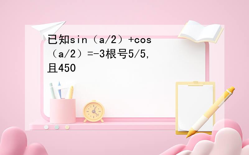 已知sin（a/2）+cos（a/2）=-3根号5/5,且450