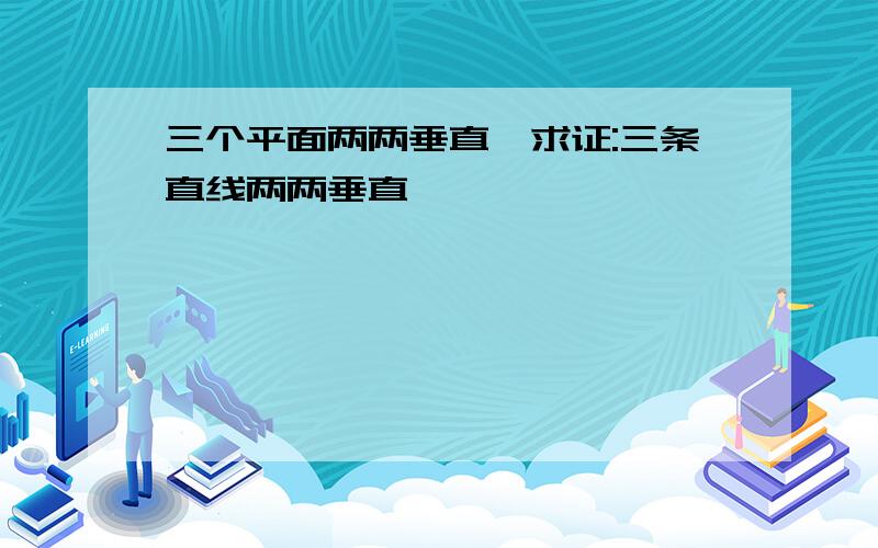 三个平面两两垂直,求证:三条直线两两垂直