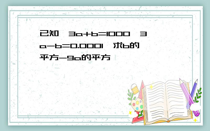 已知,3a+b=1000,3a-b=0.0001,求b的平方-9a的平方