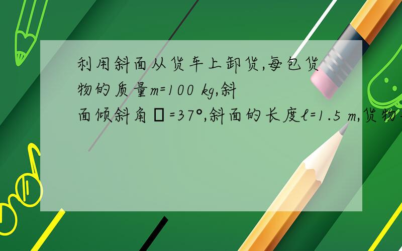 利用斜面从货车上卸货,每包货物的质量m=100 kg,斜面倾斜角α=37°,斜面的长度l=1.5 m,货物与斜面间的动摩