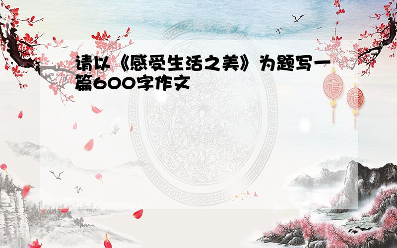 请以《感受生活之美》为题写一篇600字作文