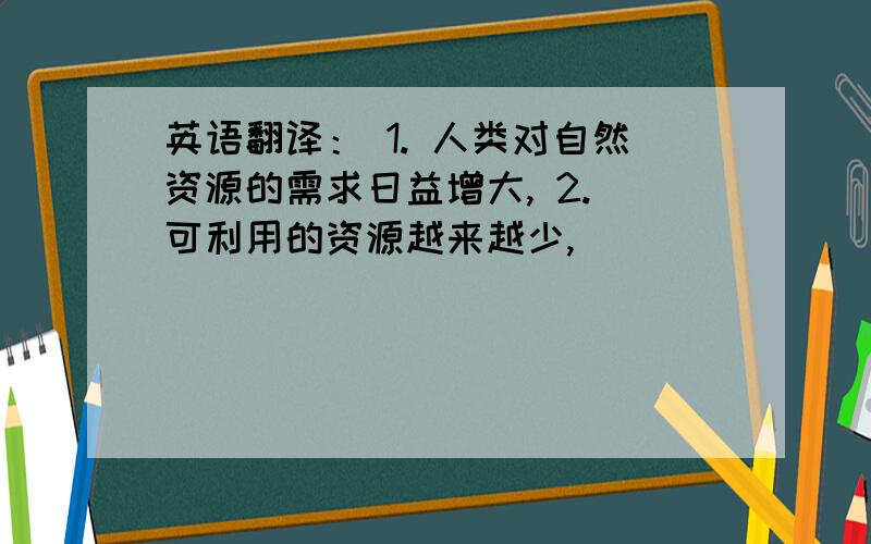 英语翻译： 1. 人类对自然资源的需求日益增大, 2. 可利用的资源越来越少,