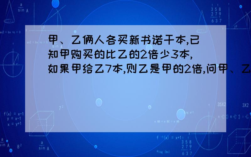 甲、乙俩人各买新书诺干本,已知甲购买的比乙的2倍少3本,如果甲给乙7本,则乙是甲的2倍,问甲、乙俩人各