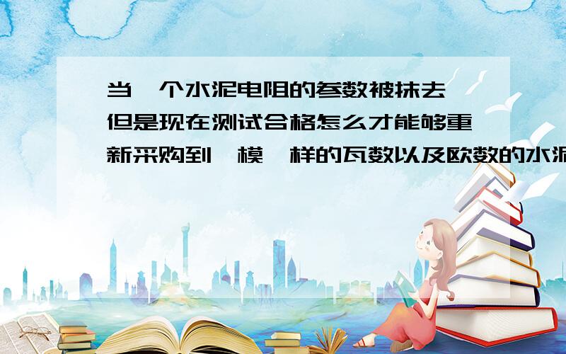 当一个水泥电阻的参数被抹去,但是现在测试合格怎么才能够重新采购到一模一样的瓦数以及欧数的水泥电阻呀?