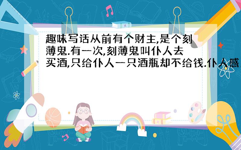 趣味写话从前有个财主,是个刻薄鬼.有一次,刻薄鬼叫仆人去买酒,只给仆人一只酒瓶却不给钱.仆人感到莫名其妙,便问：“老爷,