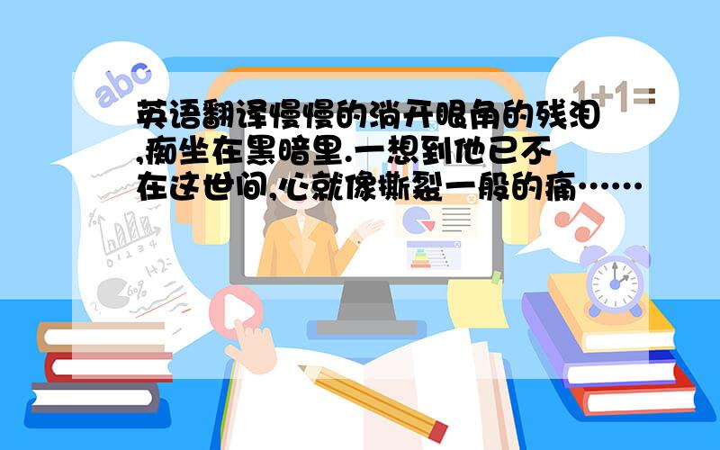 英语翻译慢慢的淌开眼角的残泪,痴坐在黑暗里.一想到他已不在这世间,心就像撕裂一般的痛……