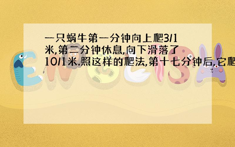 一只蜗牛第一分钟向上爬3/1米,第二分钟休息,向下滑落了10/1米.照这样的爬法,第十七分钟后,它爬了……