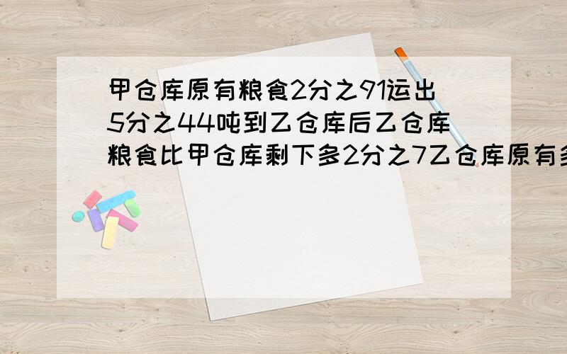 甲仓库原有粮食2分之91运出5分之44吨到乙仓库后乙仓库粮食比甲仓库剩下多2分之7乙仓库原有多少吨?